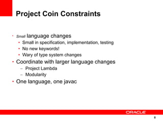 Project Coin Constraints

• Small   language changes
   • Small in specification, implementation, testing
   • No new keywords!
   • Wary of type system changes
• Coordinate with larger language changes
   – Project Lambda
   – Modularity
• One language, one javac




                                                       8
                                                       8
 