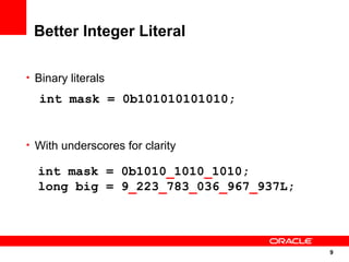 Better Integer Literal

• Binary literals

  int mask = 0b101010101010;


• With underscores for clarity

  int mask = 0b1010_1010_1010;
  long big = 9_223_783_036_967_937L;




                                       9
                                       9
 