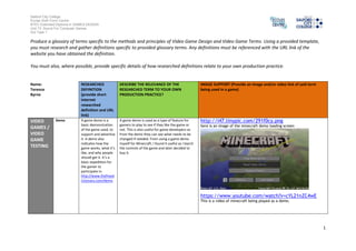 Salford City College 
Eccles Sixth Form Centre 
BTEC Extended Diploma in GAMES DESIGN 
Unit 73: Sound For Computer Games 
IG2 Task 1 
1 
Produce a glossary of terms specific to the methods and principles of Video Game Design and Video Game Terms. Using a provided template, 
you must research and gather definitions specific to provided glossary terms. Any definitions must be referenced with the URL link of the 
website you have obtained the definition. 
You must also, where possible, provide specific details of how researched definitions relate to your own production practice. 
Name: 
Terence 
Byrne 
RESEARCHED 
DEFINITION 
(provide short 
internet 
researched 
definition and URL 
link) 
DESCRIBE THE RELEVANCE OF THE 
RESEARCHED TERM TO YOUR OWN 
PRODUCTION PRACTICE? 
IMAGE SUPPORT (Provide an image and/or video link of said term 
being used in a game) 
VIDEO 
GAMES / 
VIDEO 
GAME 
TESTING 
Demo A game demo is a 
basic demonstration 
of the game used, to 
support and advertise 
it. A demo also 
indicates how the 
game works, what it’s 
like, and why people 
should get it. It’s a 
basic expedition for 
the gamer to 
participate in. 
http://www.thefreed 
ictionary.com/demo 
A game demo is used as a type of feature for 
gamers to play to see if they like the game or 
not. This is also useful for game developers as 
from the demo they can see what needs to be 
changed if needed. From using a game demo 
myself for Minecraft, I found it useful as I learnt 
the controls of the game and later decided to 
buy it. 
http://i47.tinypic.com/291f0cy.png 
here is an image of the minecraft demo loading screen 
https://www.youtube.com/watch?v=cYL21nZC4wE 
This is a video of minecraft being played as a demo. 
 