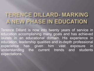 Terence Dillard is now into twenty years of service in 
education accomplishing many goals and has achieved 
laurels in an educational domain. His experience in 
education, leadership qualities and in-depth professional 
experience has given him vast exposure in 
understanding the current trends and students 
expectations. 
 
