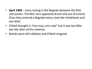 • April 1969 – more rioting in the Bogside between the RUC
and youths. The RUC men appeared drunk and out of control.
Once they entered a Bogside home, beat the inhabitants and
one died.
• O’Neill brought in “one man, one vote” but it was too little
too late after all the violence.
• Bombs went off in Belfast and O’Neill resigned.
 