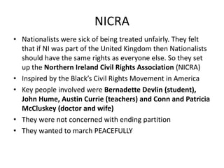 NICRA
• Nationalists were sick of being treated unfairly. They felt
that if NI was part of the United Kingdom then Nationalists
should have the same rights as everyone else. So they set
up the Northern Ireland Civil Rights Association (NICRA)
• Inspired by the Black’s Civil Rights Movement in America
• Key people involved were Bernadette Devlin (student),
John Hume, Austin Currie (teachers) and Conn and Patricia
McCluskey (doctor and wife)
• They were not concerned with ending partition
• They wanted to march PEACEFULLY
 