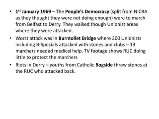 • 1st January 1969 – The People’s Democracy (split from NICRA
as they thought they were not doing enough) were to march
from Belfast to Derry. They walked though Unionist areas
where they were attacked.
• Worst attack was in Burntollet Bridge where 200 Unionists
including B-Specials attacked with stones and clubs – 13
marchers needed medical help. TV footage shows RUC doing
little to protect the marchers
• Riots in Derry – youths from Catholic Bogside threw stones at
the RUC who attacked back.
 