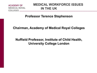 MEDICAL WORKFORCE ISSUES
IN THE UK
Professor Terence Stephenson
Chairman, Academy of Medical Royal Colleges
Nuffield Professor, Institute of Child Health,
University College London
 