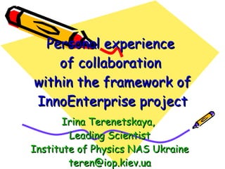 Personal experience  of collaboration  within  the framework of  InnoEnterprise project Irina Terenetskaya,  Leading Scientist Institute of Physics NAS Ukraine [email_address] 