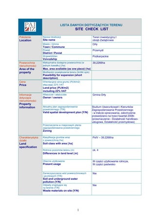 LISTA DANYCH DOTYCZĄCYCH TERENU
SITE CHECK LIST
Położenie
Location
Nazwa lokalizacji
Site name
Teren inwestycyjny I
obręb Zadąbrowie
Miasto / Gmina
Town / Commune
Orły
Powiat
District / Poviat
Przemyśl
Województwo
Voivodship
Podkarpackie
Powierzchnia
nieruchomości
Area of the
property
Maksymalna dostępna powierzchnia (w
jednym kawałku) [ha]
Max. area available (as one piece) [ha]
39,2266ha
Możliwości powiększenia terenu (krótki opis)
Possibility for expansion (short
description)
Cena
Price
Orientacyjna cena gruntu [PLN/m2]
włączając 22% VAT
Land price [PLN/m2]
including 22% VAT
Informacje
dotyczące
nieruchomości
Property
information
Własciciel / właściciele
Owner / owners
Gmina Orły
Aktualny plan zagospodarowania
przestrzennego (T/N)
Valid spatial development plan (Y/N)
Studium Uwarunkowań i Kierunków
Zagospodarowania Przestrzennego
- w trakcie opracowania, zakończenie
przewidziano na trzeci kwartał 2008r.
(przeznaczenie - Działalność handlowo-
usługowa, Działalność przemysłowa)
Przeznaczenie w miejscowym planie
zagospodarowania przestrzennego
Zoning
Charakterystyka
działki
Land
specification
Klasyfikacja gruntów wraz
z powierzchnią [ha]
Soil class with area [ha]
PsIV – 39,2266ha
Różnica poziomów terenu [m]
Differences in land level [m]
ok. 4
Obecne użytkowanie
Present usage
W części użytkowanie rolnicze,
W części pastwisko
Zanieczyszczenia wód powierzchniowych
i gruntowych (T/N)
Soil and underground water
pollution (Y/N)
Nie
Odpady znajdujące się
na terenie (T/N)
Waste materials on site (Y/N)
Nie
1
 