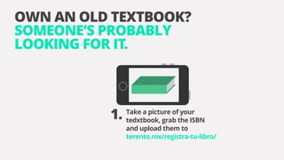 OWN AN OLD TEXTBOOK?
SOMEONE’S PROBABLY
LOOKING FOR IT.
Take a picture of your
tedxtbook, grab the ISBN
and upload them to
terento.mx/registra-tu-libro/
1.
 