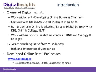 IntroductionOwner of Digital InsightsWork with clients Developing Online Business ChannelsLecturer with DIT in MA Digital Media TechnologiesRun Diploma in Online Marketing, Sales & Digital Strategy with DBS, Griffith College, IBATWork with university incubation centres – LINC and Synergy IT Colleges12 Years working in Software IndustryIrish and International CompaniesDeveloped Online Retail Businesseswww.BabaBeag.ie30,000 Customers over 50,000 Subscribers to email