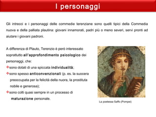 I personaggi
Gli intrecci e i personaggi delle commedie terenziane sono quelli tipici della Commedia
nuova e della palliata plautina: giovani innamorati, padri più o meno severi, servi pronti ad
aiutare i giovani padroni.
 
A differenza di Plauto, Terenzio è però interessato
soprattutto all’approfondimento psicologico dei
personaggi, che:
sono dotati di una spiccata individualità;
sono spesso anticonvenzionali (p. es. la suocera
preoccupata per la felicità della nuora, la prostituta
nobile e generosa);
sono colti quasi sempre in un processo di
maturazione personale.
 
La poetessa Saffo (Pompei)
 