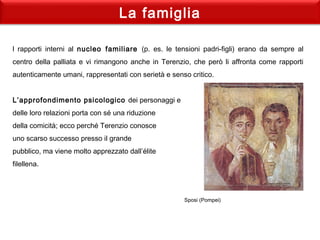 La famiglia
l rapporti interni al nucleo familiare (p. es. le tensioni padri-figli) erano da sempre al
centro della palliata e vi rimangono anche in Terenzio, che però li affronta come rapporti
autenticamente umani, rappresentati con serietà e senso critico.
 
L’approfondimento psicologico dei personaggi e
delle loro relazioni porta con sé una riduzione
della comicità; ecco perché Terenzio conosce
uno scarso successo presso il grande
pubblico, ma viene molto apprezzato dall’élite
filellena.
Sposi (Pompei)
 
