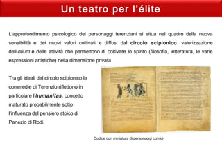 Un teatro per l’élite
L’approfondimento psicologico dei personaggi terenziani si situa nel quadro della nuova
sensibilità e dei nuovi valori coltivati e diffusi dal circolo scipionico: valorizzazione
dell’otium e delle attività che permettono di coltivare lo spirito (filosofia, letteratura, le varie
espressioni artistiche) nella dimensione privata.
 
Tra gli ideali del circolo scipionico le
commedie di Terenzio riflettono in
particolare l’humanitas, concetto
maturato probabilmente sotto
l’influenza del pensiero stoico di
Panezio di Rodi.
Codice con miniatura di personaggi comici
 