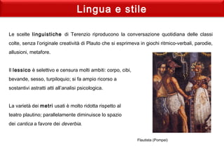 Lingua e stile
Le scelte linguistiche di Terenzio riproducono la conversazione quotidiana delle classi
colte, senza l’originale creatività di Plauto che si esprimeva in giochi ritmico-verbali, parodie,
allusioni, metafore.
Il lessico è selettivo e censura molti ambiti: corpo, cibi,
bevande, sesso, turpiloquio; si fa ampio ricorso a
sostantivi astratti atti all’analisi psicologica.
La varietà dei metri usati è molto ridotta rispetto al
teatro plautino; parallelamente diminuisce lo spazio
dei cantica a favore dei deverbia.
Flautista (Pompei)
 