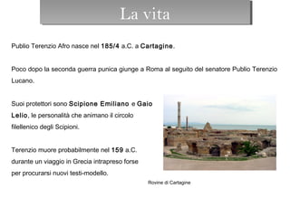 La vita
Publio Terenzio Afro nasce nel 185/4 a.C. a Cartagine.
 
Poco dopo la seconda guerra punica giunge a Roma al seguito del senatore Publio Terenzio
Lucano.
 
Suoi protettori sono Scipione Emiliano e Gaio
Lelio, le personalità che animano il circolo
filellenico degli Scipioni.
 
Terenzio muore probabilmente nel 159 a.C.
durante un viaggio in Grecia intrapreso forse
per procurarsi nuovi testi-modello.
Rovine di Cartagine
La vitaLa vita
 