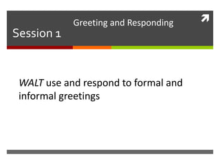  
Session 1 
Greeting and Responding 
WALT use and respond to formal and 
informal greetings 
 