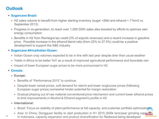  Sugarcane Brazil: 
 H2 sales volume to benefit from higher starting inventory (sugar +26kt and ethanol + 71km3 vs. 
September 2013) 
 Progress in co-generation, to reach over 1,000 GWh sales also boosted by efforts to optimize own 
energy consumption 
 Benefits in H2 from Reintegra tax credit (3% of exports revenues) and a recent increase in gasoline 
price. Possible increase in the ethanol blend ratio (from 25% to 27.5%) could be a positive 
development to support the S&E industry 
 Sugarcane Africa/Indian Ocean: 
 Indian Ocean crop volumes expected to be in line with last year despite drier than usual weather 
 Yields in Africa to be better YoY as a result of improved agricultural performance and favorable rain 
 Impact of lower European sugar prices to be more pronounced in H2 
 Cereals: 
 Europe: 
 Benefits of “Performance 2015” to continue 
 Despite lower cereal prices, soft demand for starch and lower isoglucose prices (following 
European sugar prices) somewhat hinder potential for margin restoration 
 Gradual phasing out of raw material conventional price mechanism and current lower ethanol prices 
to limit improvements in Alcohol & Ethanol segment’s profits in H2 
 International: 
 Brazil: Focus on stability of plant performance at full capacity, and customer portfolio optimization 
 Asia: In China, Dongguan facility to start production in H1 2015 (500k tons/year grinding capacity). 
In Indonesia, capacity expansion and product diversification for Redwood being developed 
14 
Outlook 
 