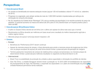  Cana-de-açúcar Brasil: 
 As vendas se beneficiarão de maiores estoques iniciais (açúcar +26 mil toneladas e etanol +71 mil m3 vs. setembro 
de 2013) 
 Progresso na cogeração, para atingir vendas de mais de 1.000 GWh também impulsionadas por esforços de 
otimização de consumo de energia 
 No 2S, benefícios do Crédito fiscal “Reintegra” (3% sob as receitas de exportação) e do recente aumento do preço da 
gasolina. O possível aumento na mistura de etanol (de 25% para 27,5%) deverá trazer um impacto positivo para o 
setor de A&E 
 Cana-de-açúcar África/Oceano Índico: 
 A safra no Oceano Índico deverá ser em linha com o último ano apesar do clima mais seco que o normal 
 Rendimentos na África deverão ser melhores em base anual como resultado do melhor desempenho agrícola e 
melhor regime hídrico 
 Menores preços de açúcar na Europa devem impactar o 2S 
 Cereais: 
 Europa: 
 Benefícios do “Performance 2015” devem continuar 
 Apesar de menores preços de cereais, a fraca demanda para amido e menores preços de isoglucose (em linha 
com os preços europeus de açúcar) de certa forma devem limitar o potencial para recuperação de margens 
 Término gradual do mecanismo de compra de matéria-prima a preços convencionais e os menores preços de 
etanol devem limitar o potencial para melhores resultados no segmento de Álcool & Etanol no 2S 
 Internacional: 
 Brasil: Foco na estabilidade da produção da unidade a plena capacidade e otimização do portifólio de clientes 
 Ásia: Na China, a unidade Dongguan deverá iniciar a produção no 1S 2015 (500 mil toneladas/ano de capacidade 
de processamento de trigo). Na Indonésia, a expansão da capacidade e a o plano de diversificação de produtos na 
unidade Redwood permanece sendo realizado 
14 
Perspectivas 
 