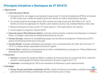2 
 Operacional 
 Cana-de-açúcar Brasil: 
 Aumento de 5% na moagem acumulada em base anual. O nível de toneladas de ATR/ha na Guarani 
foi 26% maior que a média da região Centro-Sul, devido ao melhor desempenho agrícola 
 As vendas próprias de energia foram 35% maiores em base anual para 344 GWh no 2T 14/15, 
devido ao ínício da cogeração em Tanabi e aos maiores volumes nas unidades Mandu e São José 
 Maiores estoques em base anual (+7% para açúcar e +34% para etanol, em volume) 
 Continuação do programa “Guarani 2016” 
 Cana-de-açúcar África/Oceano Índico: menores volumes devido a atrasos de embarques no Oceano 
Índico, e moagem mais lenta em Moçambique devido às chuvas 
 Cereais Europa: melhora na rentabilidade graças aos benefícios do programa “Performance 2015”, 
apesar da demanda ainda fraca na Europa 
 Cereais Brasil: evolução satisfatória da produção, com o processamento de milho 32% acima do 1T 
14/15. A unidade atingiu capacidade nominal em agosto 
 Cereais Ásia: melhoria no processamento de milho e estabilidade da produção em Tieling. Melhora do 
desempenho operacional em Redwood 
 Financeiro 
 Guarani: aumento de capital de R$240,2 milhões da Petrobras feito em outubro de 2014, conforme 
previsto. A participação da Tereos Internacional na Guarani é agora de 57,1% 
 Indonésia: consolidação de 100% dos resultados de Redwood a partir deste trimestre 
 Estratégia 
 Grupo Tereos (acionista controlador da TI): criação da Tereos Commodities, entidade responsável 
pela atividade de trading e distribuição de açúcar branco para o Grupo 
Principais Iniciativas e Destaques do 2T 2014/15 
 