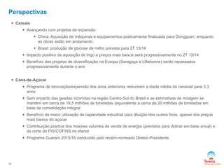  Cereais
 Avançando com projetos de expansão:
 China: Aquisição de máquinas e equipamentos praticamente finalizada para Dongguan, enquanto
as obras estão em andamento
 Brasil: produção de glucose de milho prevista para 2T 13/14
 Impacto positivo da aquisição de trigo a preços mais baixos será progressivamente no 2T 13/14
 Benefício dos projetos de diversificação na Europa (Saragoça e Lillebonne) serão repassados
progressivamente durante o ano
 Cana-de-Açúcar
 Programa de renovação/expansão dos anos anteriores reduziram a idade média do canavial para 3,3
anos
 Sem impacto das geadas ocorridas na região Centro-Sul do Brasil e as estimativas de moagem se
mantém em cerca de 18,5 milhões de toneladas (equivalente a cerca de 20 milhões de toneladas em
base de consolidação integral
 Benefício da maior utilização da capacidade industrial para diluição dos custos fixos, apesar dos preços
mais baixos do açúcar
 Contribuição positiva dos maiores volumes de venda de energia (previstos para dobrar em base anual) e
do corte do PIS/COFINS no etanol
 Programa Guarani 2015/16 conduzido pelo recém-nomeado Diretor-Presidente
16
Perspectivas
 