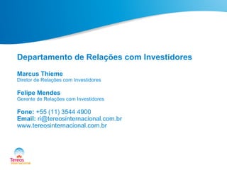 Departamento de Relações com Investidores
Marcus Thieme
Diretor de Relações com Investidores
Felipe Mendes
Gerente de Relações com Investidores
Fone: +55 (11) 3544 4900
Email: ri@tereosinternacional.com.br
www.tereosinternacional.com.br
 