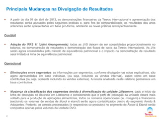 Principais Mudanças na Divulgação de Resultados
2
 A partir do dia 01 de abril de 2013, as demonstrações financeiras da Tereos Internacional e apresentação dos
resultados serão ajustadas pelas seguintes práticas e, para fins de comparabilidade, os resultados dos anos
anteriores serão apresentados em base pro-forma, adotando as novas práticas retrospectivamente.
Contábil
 Adoção do IFRS 11 (Joint Arrangements): todas as JVS deixam de ser consolidadas proporcionalmente no
balanço, na demonstração de resultados e demonstração dos fluxos de caixa da Tereos Internacional. As JVs
serão agora consolidadas pelo método de equivalência patrimonial e o impacto na demonstração de resultado
será limitado à linha de equivalência patrimonial.
Operacional
 Eliminações entre segmentos: as informações por segmentos, conforme divulgado nas notas explicativas, são
agora apresentadas em base individual, (ou seja, incluindo as vendas internas), assim como em base
contributiva (ou seja, somente incluindo as vendas externas). A receita analisada neste relatório permanece em
base contributiva.
 Mudança da classificação dos segmentos devido à diversificação da unidade Lillebonne: dado o início da
linha de produção de dextrose em Lillebonne e considerando que o perfil de produção da unidade estará mais
voltado para a produção de aplicações alimentícias, todos os números operacionais (ie. moagem) e financeiros
(excluindo os volumes de vendas de álcool e etanol) serão agora contabilizados dentro do segmento Amido &
Adoçantes. Portanto, os cereais processados (e respectivos co-produtos) no segmento de Álcool & Etanol serão
compostos apenas pelos volumes da unidade DVO.
 