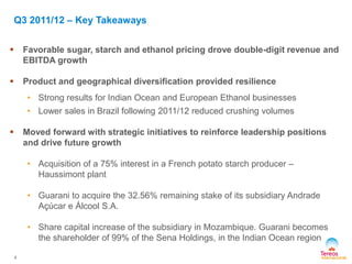  Favorable sugar, starch and ethanol pricing drove double-digit revenue and
EBITDA growth
 Product and geographical diversification provided resilience
• Strong results for Indian Ocean and European Ethanol businesses
• Lower sales in Brazil following 2011/12 reduced crushing volumes
 Moved forward with strategic initiatives to reinforce leadership positions
and drive future growth
• Acquisition of a 75% interest in a French potato starch producer –
Haussimont plant
• Guarani to acquire the 32.56% remaining stake of its subsidiary Andrade
Açúcar e Álcool S.A.
• Share capital increase of the subsidiary in Mozambique. Guarani becomes
the shareholder of 99% of the Sena Holdings, in the Indian Ocean region
Q3 2011/12 – Key Takeaways
4
 