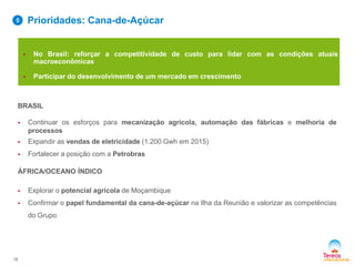 BRASIL
 Continuar os esforços para mecanização agrícola, automação das fábricas e melhoria de
processos
 Expandir as vendas de eletricidade (1.200 Gwh em 2015)
 Fortalecer a posição com a Petrobras
ÁFRICA/OCEANO ÍNDICO
 Explorar o potencial agrícola de Moçambique
 Confirmar o papel fundamental da cana-de-açúcar na Ilha da Reunião e valorizar as competências
do Grupo
 No Brasil: reforçar a competitividade de custo para lidar com as condições atuais
macroeconômicas
 Participar do desenvolvimento de um mercado em crescimento
Prioridades: Cana-de-Açúcar
16
5
 