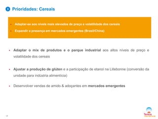  Adaptar-se aos níveis mais elevados de preço e volatilidade dos cereais
 Expandir a presença em mercados emergentes (Brasil/China)
 Adaptar o mix de produtos e o parque industrial aos altos níveis de preço e
volatilidade dos cereais
 Ajustar a produção de glúten e a participação de etanol na Lillebonne (conversão da
unidade para indústria alimentícia)
 Desenvolver vendas de amido & adoçantes em mercados emergentes
Prioridades: Cereais
17
5
 