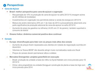18
Perspectivas6
 Cana-de-Açúcar
 Brasil: melhor perspectiva para cana-de-açúcar e cogeração
• Recuperação de 10% na produção de cana-de-açúcar na safra 2013/14 (moagem acima
de 20 milhões de toneladas)
• Investimentos em cogeração nos permitindo dobrar a venda de energia em 2013/14
• Mistura de anidro retornará a 25% em 1 de maio de 2013 e provavelmente absorverá uma
parte significativa da produção adicional de cana-de-açúcar na safra 2013/14
• Aumento do preço da gasolina na refinaria (+6,6% em 31 de janeiro) também suportará o
consumo de etanol
 Oceano Índico: dinâmica comercial positiva deve continuar
 Cereais
 Europa: diversificação para lidar com os preços mais altos dos cereais
• Aumento de preços foram repassados aos clientes em rodada de negociação ocorrida em
dezembro
• Volumes na Tereos BENP não deverão atingir níveis normalizados neste ano fiscal
• Preços de cereais devem permanecer altos e voláteis
 Mercados Emergentes: projetos greenfield em execução
• Brasil: produção da unidade a base de milho na Syral-Halotek com início previsto para 1S
2013/14
• China: obra progredindo na unidade Dongguan construção de planta a base de trigo com
início previsto para 2014
 