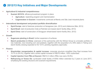 2012/13 Key Initiatives and Major Developments
4
 Agricultural & industrial competitiveness
 Guarani 2015/16: efficiency/investment program in place
 Agriculture: replanting program and mechanization
 Cogeneration in Guarani: investments continued at Mandu and São José industrial plants
 International development and product portfolio diversification
 Syral Europe: start of dextrose production at Saragossa (Jan, 2013) and Lillebonne (Mar, 2013)
 Syral Brazil: start of production trials at Palmital corn-based starch facility (May, 2013)
 Syral China: start of construction of Dongguan wheat-based starch facility (Nov, 2012)
 Growth
 Sugarcane planting in Brazil: further expansion of surfaces
 Starch production in China: extension of the partnership with the Wilmar Group to a broader portfolio of
raw materials, now including corn and potatoes, together with the acquisition of a 49% stake in Tieling corn
starch facility (closing expected to H2 13/14, pending regulatory approvals)
 Finance
 Shareholder reorganization & capital increase: corporate structure simplified (free float increase from
10.7% to 29.3%), together with a share capital increase of R$370 million, 100% subscribed
 Capital injection from PBio at Guarani: R$212.2 million (PBio now owns 35.8%)
 Refinancing at Tereos EU: syndicated credit facility of €450 million extended by 2 years to June 2017,
simplifying the existing structure and covenant requirements
2
 