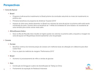 Perspectivas
 Cana-de-Açúcar
 Brasil


Programa multi-anual de investimento no Brasil próximo da conclusão reduzindo os níveis de investimento no
próximo ano



Primeiros benefícios do programa de eficiência “Guarani 2016”



Impacto do clima seco desde dezembro no Brasil nos volumes de cana-de-açúcar na próxima safra está sendo
monitorado de perto. Guarani deve se beneficiar de 1 milhão de toneladas de cana bisada e do excedente de
cana vendido para outras usinas nesta safra

 África/Oceano Índico


Seca na Ilha da Reunião deve resultar em ligeira queda nos volumes na próxima safra, enquanto a moagem de
cana-de-açúcar em Moçambique deverá apresentar uma recuperação

 Cereais
 Europa


Benefício contínuo de menores preços de cereais com melhores taxas de utilização em Lillebonne para diluir
custos fixos



Foco no plano de melhoria de margens “Performance 2015”

 Brasil


Aumento no processamento de milho e vendas de glucose

 Ásia

15

Construção de Dongguan e plano de diversificação de Tieling na China



Fechamento da aquisição de Redwood Indonesia

 