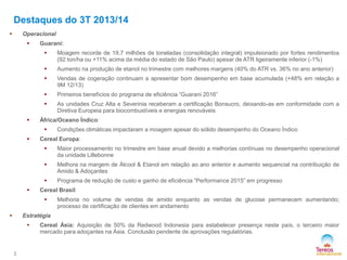 Destaques do 3T 2013/14


Operacional


Guarani:



Aumento na produção de etanol no trimestre com melhores margens (40% do ATR vs. 36% no ano anterior)



Vendas de cogeração continuam a apresentar bom desempenho em base acumulada (+48% em relação a
9M 12/13)



Primeiros benefícios do programa de eficiência “Guarani 2016”




Moagem recorde de 19,7 milhões de toneladas (consolidação integral) impulsionado por fortes rendimentos
(92 ton/ha ou +11% acima da média do estado de São Paulo) apesar de ATR ligeiramente inferior (-1%)

As unidades Cruz Alta e Severinia receberam a certificação Bonsucro, deixando-as em conformidade com a
Diretiva Europeia para biocombustíveis e energias renováveis

África/Oceano Índico:




Condições climáticas impactaram a moagem apesar do sólido desempenho do Oceano Índico

Cereal Europa:



Melhora na margem de Álcool & Etanol em relação ao ano anterior e aumento sequencial na contribuição de
Amido & Adoçantes




Maior processamento no trimestre em base anual devido a melhorias contínuas no desempenho operacional
da unidade Lillebonne

Programa de redução de custo e ganho de eficiência “Performance 2015” em progresso

Cereal Brasil:




Melhoria no volume de vendas de amido enquanto as vendas de glucose permanecem aumentando;
processo de certificação de clientes em andamento

Estratégia



2

Cereal Ásia: Aquisição de 50% da Redwood Indonesia para estabelecer presença neste país, o terceiro maior
mercado para adoçantes na Ásia. Conclusão pendente de aprovações regulatórias.

 