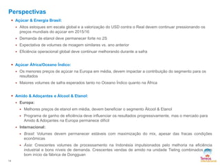14
Perspectivas
 Açúcar & Energia Brasil:
 Altos estoques em escala global e a valorização do USD contra o Real devem continuar pressionando os
preços mundiais do açúcar em 2015/16
 Demanda de etanol deve permanecer forte no 2S
 Expectativa de volumes de moagem similares vs. ano anterior
 Eficiência operacional global deve continuar melhorando durante a safra
 Açúcar África/Oceano Índico:
 Os menores preços de açúcar na Europa em média, devem impactar a contribuição do segmento para os
resultados
 Maiores volumes de safra esperados tanto no Oceano Índico quanto na África
 Amido & Adoçantes e Álcool & Etanol:
 Europa:
 Melhores preços de etanol em média, devem beneficiar o segmento Álcool & Etanol
 Programa de ganho de eficiência deve influenciar os resultados progressivamente, mas o mercado para
Amido & Adoçantes na Europa permanece difícil
 Internacional:
 Brasil: Volumes devem permanecer estáveis com maximização do mix, apesar das fracas condições
econômicas
 Ásia: Crescentes volumes de processamento na Indonésia impulsionados pelo melhoria na eficiência
industrial e bons níveis de demanda. Crescentes vendas de amido na unidade Tieling combinados com
bom início da fábrica de Dongguan
 