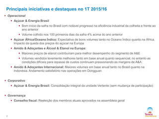 2
Principais iniciativas e destaques no 1T 2015/16
 Operacional
 Açúcar & Energia Brasil
 Bom início da safra no Brasil com notável progresso na eficiência industrial da colheita e frente ao
ano anterior
 Volume colhido nos 100 primeiros dias da safra 4% acima do ano anterior
 Açúcar África/Oceano Índico: Expectativa de bons volumes tanto no Oceano Índico quanto na África.
Impacto da queda dos preços do açúcar na Europa
 Amido & Adoçantes e Álcool & Etanol na Europa:
 Maiores preços de etanol contribuíram para melhor desempenho do segmento de A&E
 Volumes vendidos levemente melhores tanto em base anual quanto sequencial, no entanto as
condições difíceis para repasse de custos continuam pressionando as margens de A&A
 Amido & Adoçantes Internacional: Maiores volumes em base anual tanto no Brasil quanto na
Indonésia. Andamento satisfatório nas operações em Dongguan
 Corporativo
 Açúcar & Energia Brasil: Consolidação integral da unidade Vertente (sem mudança de participação)
 Governança
 Conselho fiscal: Reeleição dos membros atuais aprovados na assembleia geral
 