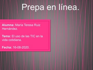 Prepa en línea..
Alumna: María Teresa Ruiz
Hernández.
Tema: El uso de las TIC en la
vida cotidiana.
Fecha: 16-08-2020.
 