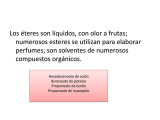 Los éteres son líquidos, con olor a frutas;
  numerosos esteres se utilizan para elaborar
  perfumes; son solventes de numerosos
  compuestos orgánicos.

             Hexadecanoato de sodio
               Butanoato de potasio
               Propanoato de butilo
             Propanoato de isopropilo
 