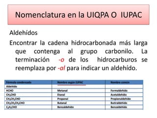 Nomenclatura en la UIQPA O IUPAC
Aldehídos
Encontrar la cadena hidrocarbonada más larga
  que contenga al grupo carbonilo. La
  terminación -o de los hidrocarburos se
  reemplaza por -al para indicar un aldehído.
 