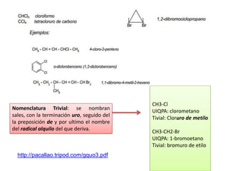 • Nomenclatura de la UIQPA




                                             CH3-Cl
Nomenclatura Trivial: se nombran
                                             UIQPA: clorometano
sales, con la terminación uro, seguido del
                                             Tivial: Cloruro de metilo
la preposición de y por ultimo el nombre
del radical alquilo del que deriva.
                                             CH3-CH2-Br
                                             UIQPA: 1-bromoetano
                                             Tivial: bromuro de etilo
  http://pacallao.tripod.com/gquo3.pdf
 