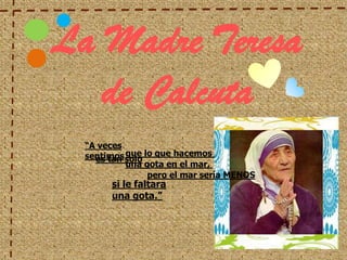 La Madre Teresa de Calcuta “A veces sentimos que lo que hacemos  es tan solo una gota en el mar,  pero el mar sería MENOS si le faltara una gota.” 