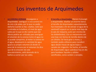 Los inventos de ArquímedesLA CORONA DORADA.Encargaron a Arquímedes  averiguar si una corona era de oro o de plata, por lo que no podía dañarla.Cuando se iba  a bañar, notó que si entraba en la bañera, el nivel de agua subia por lo que se dio cuenta que ese efecto podria ser utilizado para averiguar el volumen de la corona.Como el agua no se puede comprimir, al meter la corona en el agua, desplazaría la cantidad de agua igual a su propio volumen.Al dividir el peso de la corona por el volumen.Se dice que de la emoción de este descubrimiento, salió desnudo de la bañera a correr por las calles.El tornillo e Arquímedes.Hieron II encargó a Arquímedes  diseñar un enorme barco. el tornillo de Arquímedes supuestamente fue inventado a fin de extraer el agua de la sentina(El espacio en la parte más baja de la sala de máquina, justo por encima de los doblefondos) .Era un mecanismo con una hoja con forma de tornillo dentro de un cilindro. Se hacía girar a mano, y también podía utilizarse para transferir agua desde masas de aguas bajas a canales de irrigación. De hecho, el tornillo de Arquímedes sigue usándose hoy en día para bombear líquidos y sólidos semifluidos, como carbón y cereales.