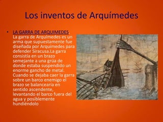 Los inventos de ArquímedesLA GARRA DE ARQUIMEDES. La garra de Arquímedes es un arma que supuestamente fue diseñada por Arquímedes para defender Siracusa.La garra consistía en un brazo semejante a una grúa de donde estaba suspendido un enorme gancho de metal. Cuando se dejaba caer la garra sobre un barco enemigo el brazo se balancearía en sentido ascendente, levantando el barco fuera del agua y posiblemente hundiéndolo