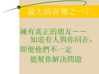 最大的喜樂之一？ 擁有真正的朋友－－ 知道有人與你同在， 即便他們不一定 能幫你解決問題 