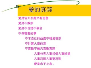愛的真諦 愛是恆久忍耐又有恩慈  愛是不嫉妒  愛是不自誇不張狂  不做害羞的事  不求自己的益處不輕易發怒  不計算人家的惡  不喜歡不義只喜歡真理  凡事包容凡事相信凡事盼望  凡事忍耐凡事要忍耐  愛是永不止息 . 