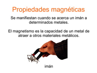Propiedades magnéticas
 Se manifiestan cuando se acerca un imán a
           determinados metales.

El magnetismo es la capacidad de un metal de
     atraer a otros materiales metálicos.




                   imán
 