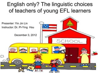 English only? The linguistic choices
    of teachers of young EFL learners

Presenter: Yin Jin Lin
Instructor: Dr. Pi-Ying Hsu

          December 3, 2012




                                       1
 