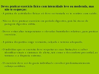 Deves praticar exercício físico com intensidade leve ou moderada, mas não te esqueças:  - A prática de actividades físicas só deve ser tentada se te sentires com saúde. - Não se deve praticar exercício em período digestivo, pois há riscos de paragem digestiva súbita. - Deves evitar altas temperaturas e elevadas humidades relativas, para praticar exercício. - A prática desportiva exige vestuário, calçado e terreno adequado. - O indivíduo que se exercita deve respeitar as suas limitações e saber identificar sinais e sintomas de alerta, tais como o desconforto precordial, as tonturas e a dispneia extrema. - O exercício deve ser do gosto individual e envolver predominantemente esforço aeróbico.  