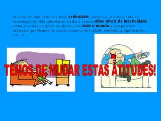 O estilo de vida cada vez mais  sedentário , aliado ao uso crescente de tecnologia na vida quotidiana, estão a causar  altos níveis de inactividade  entre pessoas de todas as idades, em  todo o mundo  e isto provoca inúmeros problemas de saúde (como a obesidade mórbida, a hipertensão, etc…) TEMOS DE MUDAR ESTAS ATITUDES! 