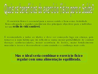 O exercício físico é essencial para a nossa saúde e bem-estar. Actividade física adequada e regular constitui um dos principais objectivos para o indivíduo ter um  estilo de vida saudável. É recomendado a todas as idades e deve ser começado logo em criança, pois tornar-se-á num hábito que irá reflectir-se numa menor probabilidade de contrair doenças cardiovasculares, menor ocorrência de lesões, maior fortalecimento muscular e ósseo e desenvolverá o auto-controlo e a confiança mais cedo.  Mas o ideal seria combinar o exercício físico regular com uma alimentação equilibrada. Quais os benefícios do exercício físico para a Saúde? 