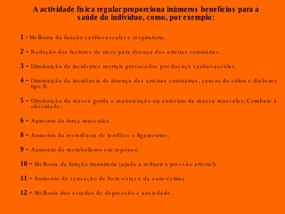 A actividade física regular proporciona inúmeros benefícios para a saúde do indivíduo, como, por exemplo: 1 -  Melhoria da função cardiovascular e respiratória. 2 –  Redução dos factores de risco para doença das artérias coronárias. 3 –  Diminuição de incidentes mortais provocados por doença cardiovascular. 4 –  Diminuição da incidência de doença das artérias coronárias, cancro do cólon e diabetes tipo II. 5 –  Diminuição da massa gorda e manutenção ou aumento da massa muscular; Combate à obesidade. 6 –  Aumento da força muscular. 8 –  Aumento da resistência de tendões e ligamentos. 9 –  Aumento do metabolismo em repouso. 10 –  Melhoria da função imunitária (ajuda a reduzir a pressão arterial). 11 –  Aumento da sensação de bem-estar e da auto-estima. 12 –  Melhoria dos estados de depressão e ansiedade. 