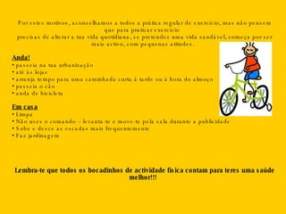 Por estes motivos, aconselhamos a todos a prática regular de exercício, mas não pensem que para praticar exercício  precisas de alterar a tua vida quotidiana, se pretendes uma vida saudável, começa por ser mais activo, com pequenas atitudes. Anda! •  passeia na tua urbanização •  até às lojas  •  arranja tempo para uma caminhada curta à tarde ou à hora do almoço •  passeia o cão •  anda de bicicleta Em casa •  Limpa •  Não uses o comando – levanta-te e move-te pela sala durante a publicidade •  Sobe e desce as escadas mais frequentemente •  Faz jardinagem Lembra-te que todos os bocadinhos de actividade física contam para teres uma saúde melhor!!! 