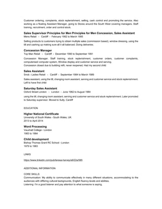Customer ordering, complaints, stock replenishment, selling, cash control and promoting the service. Also 
working as a floating Assistant Manager, going to Stores around the South West covering managers. Staff 
training, recruitment, order and control stock. 
Sales Supervisor Principles for Men Principles for Men Concession, Sales Assistant 
Mens Retail - Cardiff - February 1992 to March 1995 
Selling products to customers trying to obtain multiple sales (commission based), window dressing, using the 
till and cashing up making sure all it all balanced. Doing deliveries. 
Concession Manager 
Top Man Retail - Cardiff - December 1990 to September 1991 
Concession Manager. Staff training, stock replenishment, customer orders, customer complaints, 
computerised computer system, Window display and customer service and serving. 
Concession closed due to building refit, never reopened. Had my second child 
Sales Assistant 
Snob - Ladies Retail - Cardiff - September 1984 to March 1989 
Sales assistant, using the till, changing room assistant, serving and customer service and stock replenishment. 
Left to have first child 
Saturday Sales Assistant 
Oxford Street London - London - June 1982 to August 1984 
using the till, changing room assistant, serving and customer service and stock replenishment. Later promoted 
to Saturday supervisor. Moved to Sully, Cardiff 
EDUCATION 
Higher National Certificate 
University of South Wales - South Wales, UK 
2013 to April 2014 
Word Processing 
Vauxhall College - London 
1983 to 1984 
Child development 
Bishop Thomas Grant RC School - London 
1979 to 1983 
LINKS 
https://www.linkedin.com/pub/teresa-harvey/a9/22a/585 
ADDITIONAL INFORMATION 
CORE SKILLS 
Communication: My ability to communicate effectively in many different situations, accommodating to the 
audiences with differing cultural backgrounds, English fluency levels and abilities. 
Listening: I'm a good listener and pay attention to what someone is saying. 
 